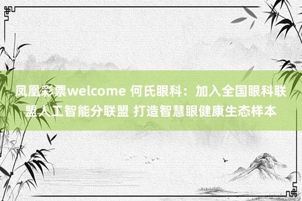 凤凰彩票welcome 何氏眼科：加入全国眼科联盟人工智能分联盟 打造智慧眼健康生态样本