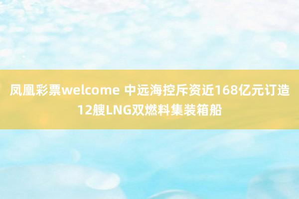凤凰彩票welcome 中远海控斥资近168亿元订造12艘LNG双燃料集装箱船