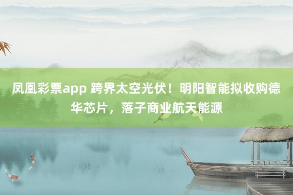 凤凰彩票app 跨界太空光伏！明阳智能拟收购德华芯片，落子商业航天能源