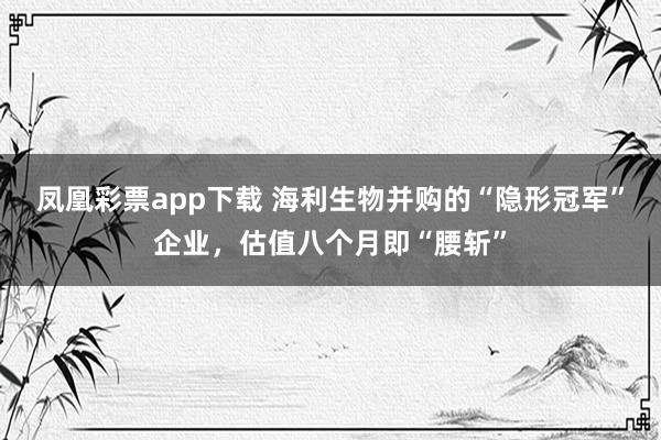 凤凰彩票app下载 海利生物并购的“隐形冠军”企业，估值八个月即“腰斩”