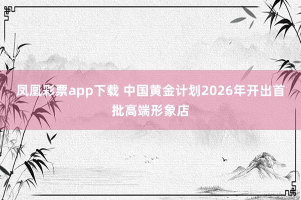 凤凰彩票app下载 中国黄金计划2026年开出首批高端形象店