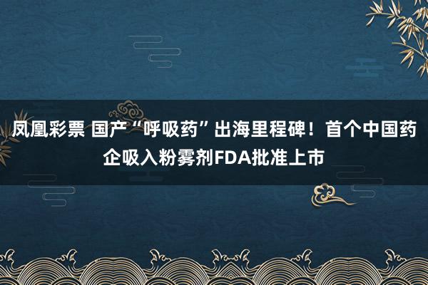 凤凰彩票 国产“呼吸药”出海里程碑！首个中国药企吸入粉雾剂FDA批准上市