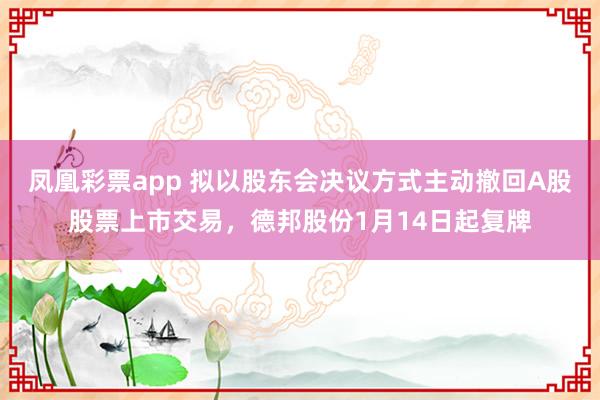 凤凰彩票app 拟以股东会决议方式主动撤回A股股票上市交易，德邦股份1月14日起复牌