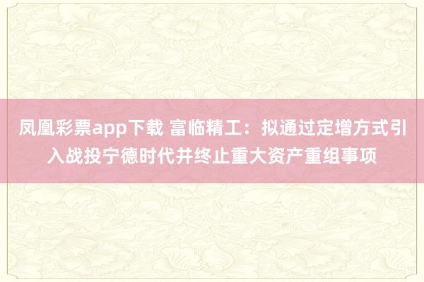 凤凰彩票app下载 富临精工：拟通过定增方式引入战投宁德时代并终止重大资产重组事项