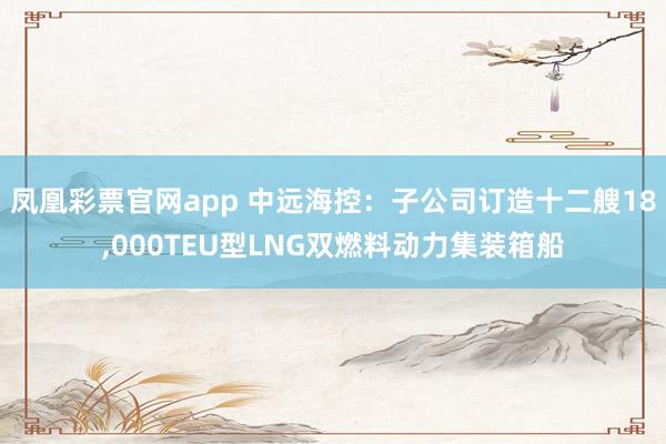 凤凰彩票官网app 中远海控：子公司订造十二艘18,000TEU型LNG双燃料动力集装箱船