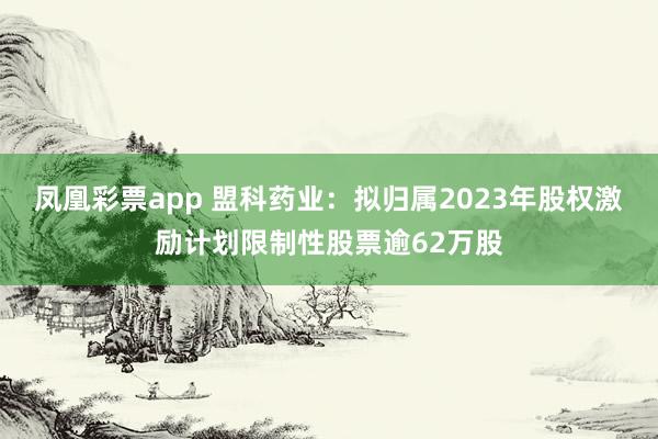 凤凰彩票app 盟科药业：拟归属2023年股权激励计划限制性股票逾62万股