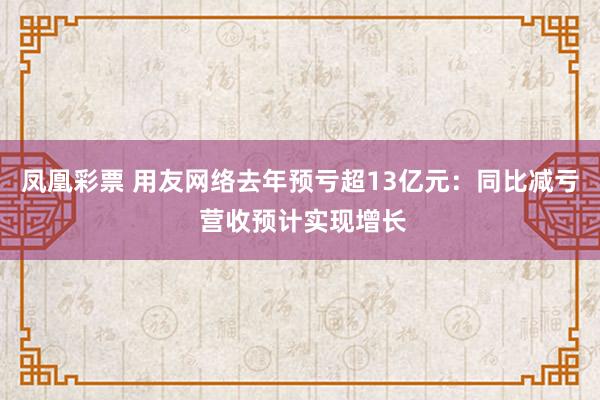 凤凰彩票 用友网络去年预亏超13亿元：同比减亏 营收预计实现增长