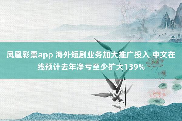 凤凰彩票app 海外短剧业务加大推广投入 中文在线预计去年净亏至少扩大139%