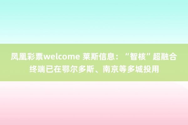 凤凰彩票welcome 莱斯信息：“智核”超融合终端已在鄂尔多斯、南京等多城投用