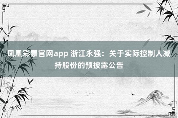 凤凰彩票官网app 浙江永强：关于实际控制人减持股份的预披露公告