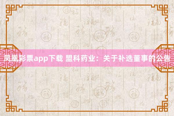 凤凰彩票app下载 盟科药业：关于补选董事的公告