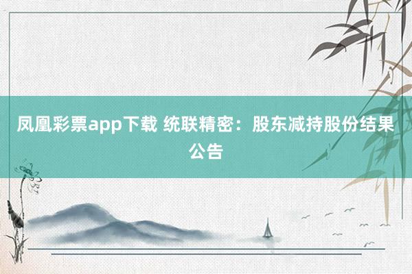凤凰彩票app下载 统联精密：股东减持股份结果公告
