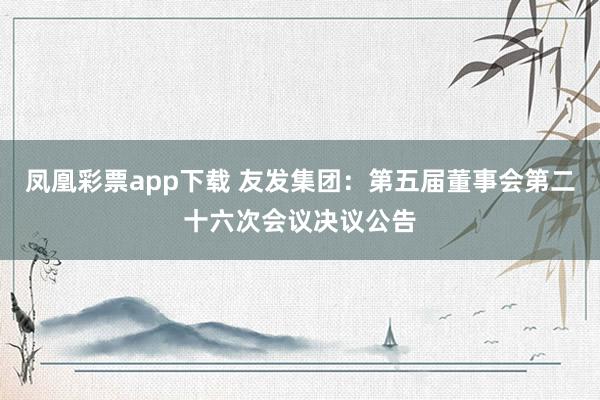 凤凰彩票app下载 友发集团：第五届董事会第二十六次会议决议公告
