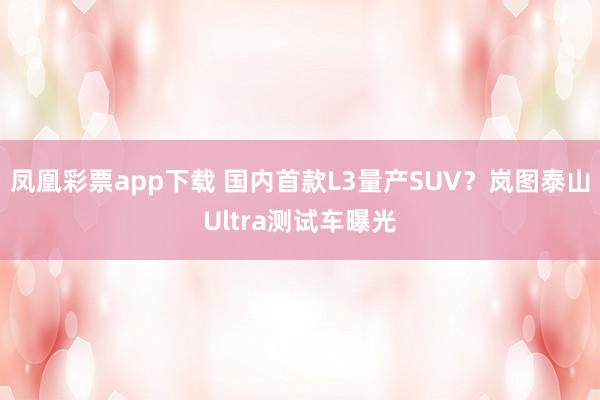 凤凰彩票app下载 国内首款L3量产SUV？岚图泰山Ultra测试车曝光