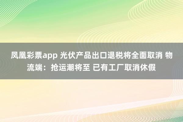 凤凰彩票app 光伏产品出口退税将全面取消 物流端：抢运潮将至 已有工厂取消休假