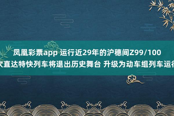 凤凰彩票app 运行近29年的沪穗间Z99/100次直达特快列车将退出历史舞台 升级为动车组列车运行