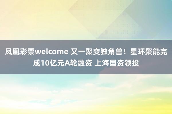 凤凰彩票welcome 又一聚变独角兽！星环聚能完成10亿元A轮融资 上海国资领投