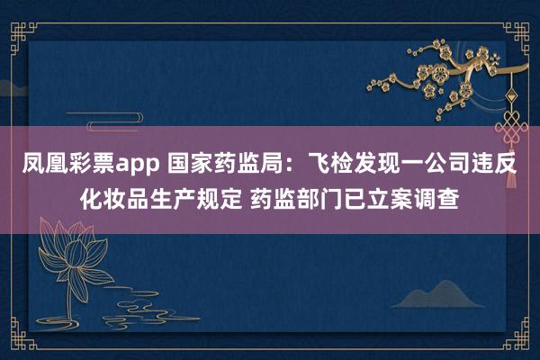 凤凰彩票app 国家药监局：飞检发现一公司违反化妆品生产规定 药监部门已立案调查
