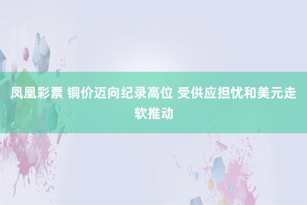 凤凰彩票 铜价迈向纪录高位 受供应担忧和美元走软推动
