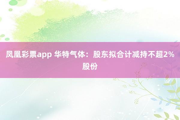 凤凰彩票app 华特气体：股东拟合计减持不超2%股份