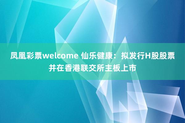 凤凰彩票welcome 仙乐健康：拟发行H股股票并在香港联交所主板上市
