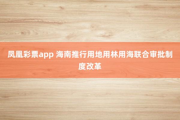凤凰彩票app 海南推行用地用林用海联合审批制度改革