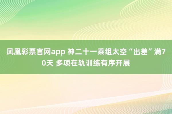 凤凰彩票官网app 神二十一乘组太空“出差”满70天 多项在轨训练有序开展