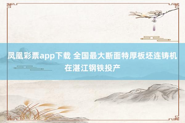 凤凰彩票app下载 全国最大断面特厚板坯连铸机在湛江钢铁投产
