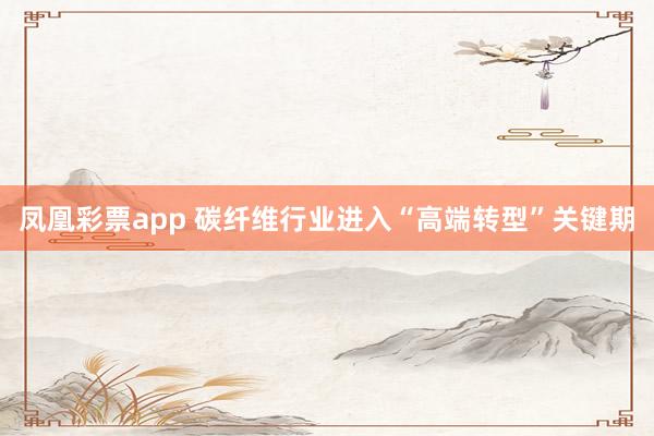 凤凰彩票app 碳纤维行业进入“高端转型”关键期