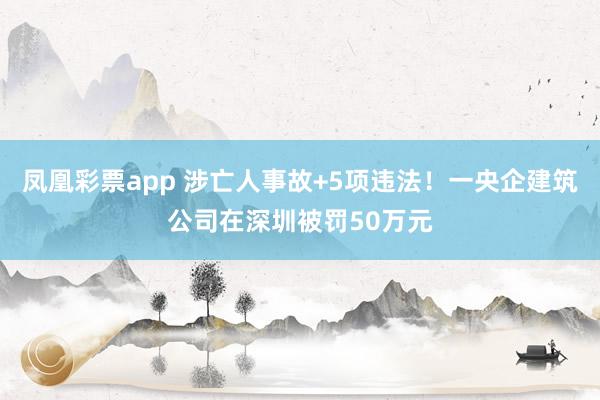 凤凰彩票app 涉亡人事故+5项违法！一央企建筑公司在深圳被罚50万元