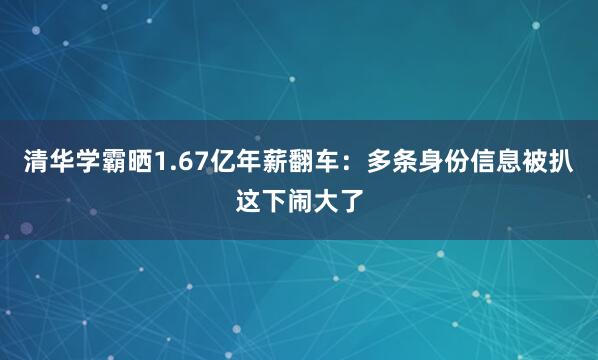 清华学霸晒1.67亿年薪翻车：多条身份信息被扒这下闹大了