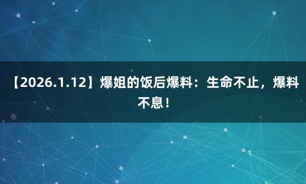 【2026.1.12】爆姐的饭后爆料：生命不止，爆料不息！