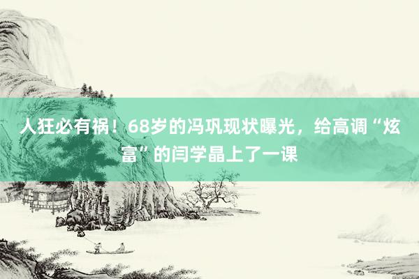 人狂必有祸！68岁的冯巩现状曝光，给高调“炫富”的闫学晶上了一课