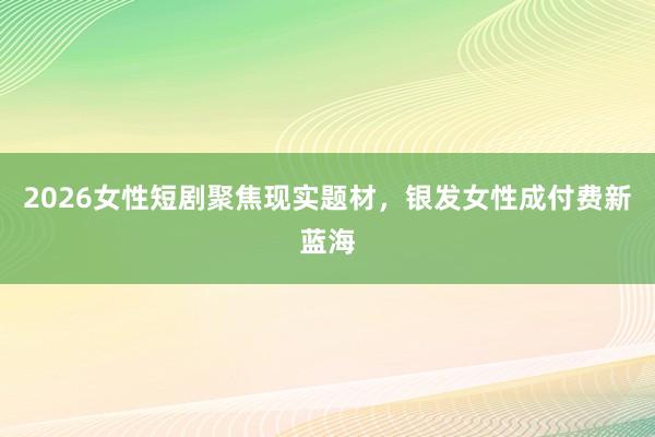 2026女性短剧聚焦现实题材，银发女性成付费新蓝海