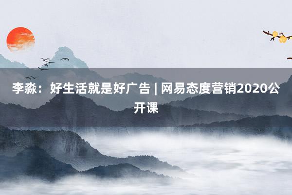 李淼：好生活就是好广告 | 网易态度营销2020公开课