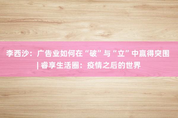 李西沙：广告业如何在“破”与“立”中赢得突围 | 睿享生活圈：疫情之后的世界