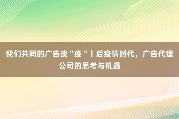 我们共同的广告战“疫“丨后疫情时代，广告代理公司的思考与机遇