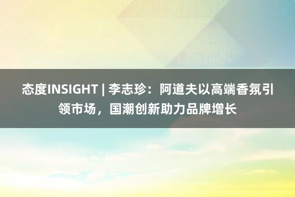 态度INSIGHT | 李志珍：阿道夫以高端香氛引领市场，国潮创新助力品牌增长