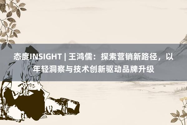 态度INSIGHT | 王鸿儒：探索营销新路径，以年轻洞察与技术创新驱动品牌升级