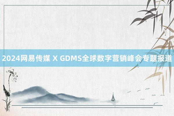 2024网易传媒 X GDMS全球数字营销峰会专题报道