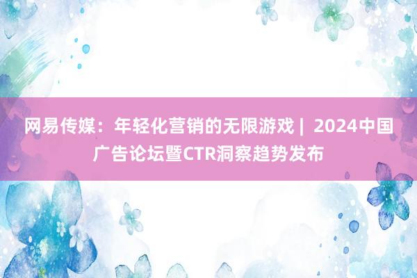 网易传媒：年轻化营销的无限游戏 |  2024中国广告论坛暨CTR洞察趋势发布
