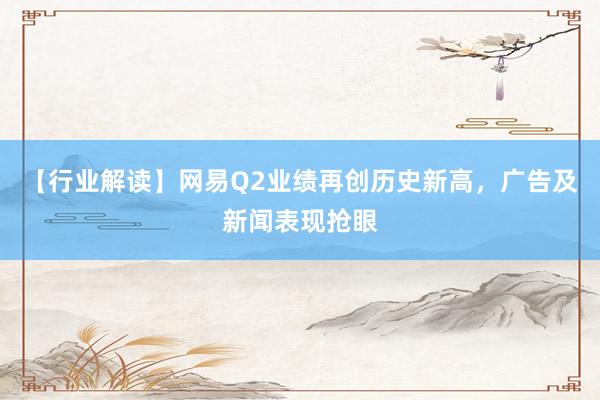 【行业解读】网易Q2业绩再创历史新高，广告及新闻表现抢眼