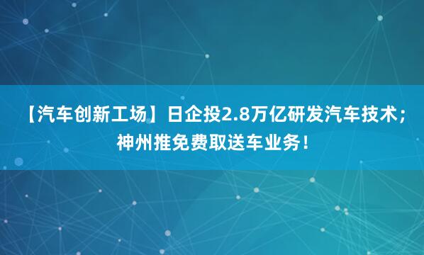【汽车创新工场】日企投2.8万亿研发汽车技术；神州推免费取送车业务！