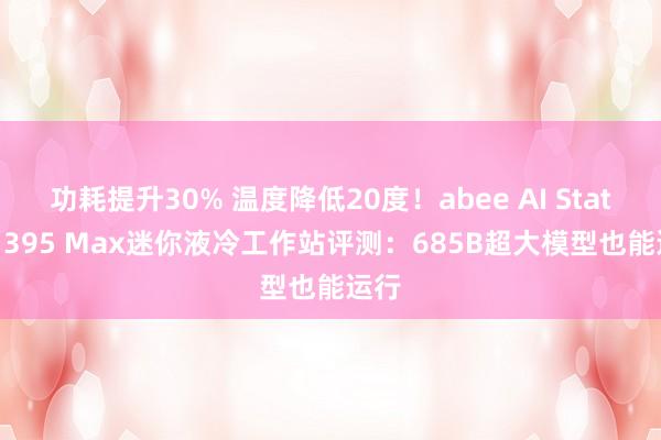 功耗提升30% 温度降低20度！abee AI Station 395 Max迷你液冷工作站评测：685B超大模型也能运行