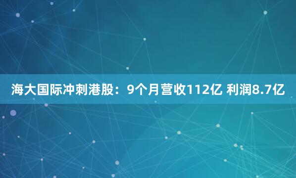 海大国际冲刺港股：9个月营收112亿 利润8.7亿