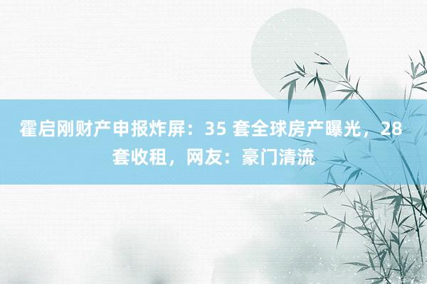 霍启刚财产申报炸屏：35 套全球房产曝光，28 套收租，网友：豪门清流