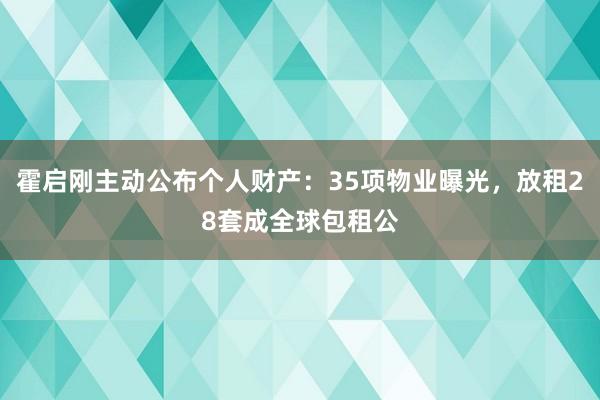 霍启刚主动公布个人财产：35项物业曝光，放租28套成全球包租公