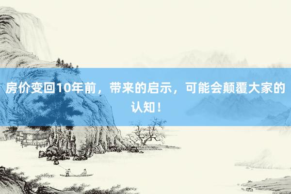 房价变回10年前，带来的启示，可能会颠覆大家的认知！