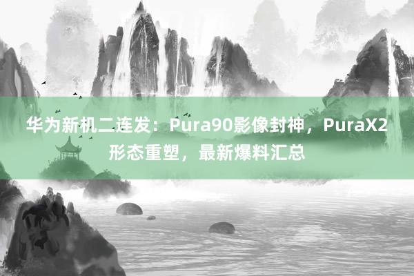 华为新机二连发：Pura90影像封神，PuraX2形态重塑，最新爆料汇总