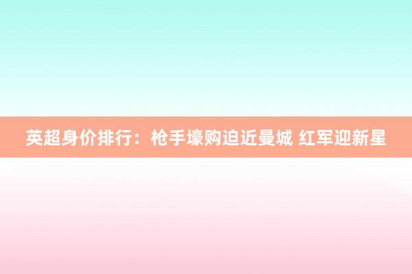 英超身价排行：枪手壕购迫近曼城 红军迎新星